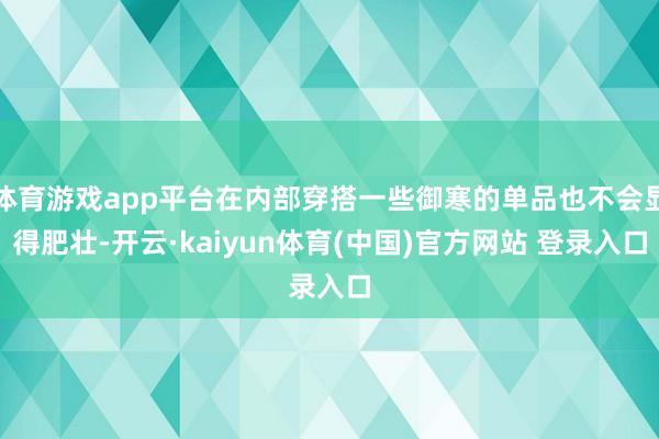 体育游戏app平台在内部穿搭一些御寒的单品也不会显得肥壮-开云·kaiyun体育(中国)官方网站 登录入口