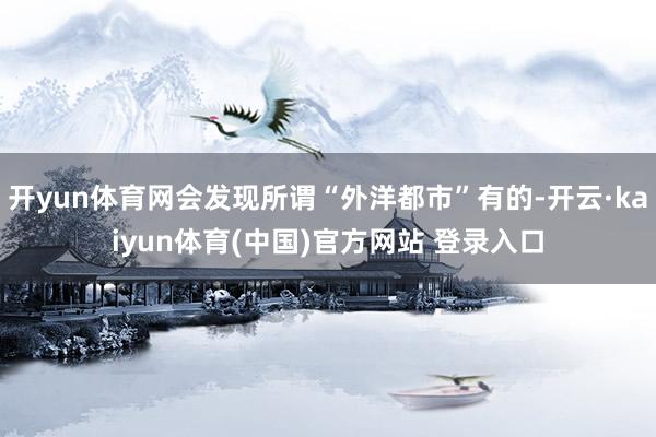 开yun体育网会发现所谓“外洋都市”有的-开云·kaiyun体育(中国)官方网站 登录入口