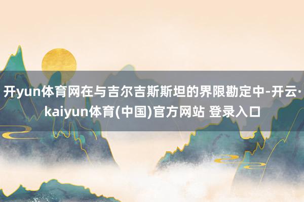 开yun体育网在与吉尔吉斯斯坦的界限勘定中-开云·kaiyun体育(中国)官方网站 登录入口