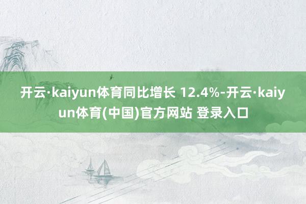 开云·kaiyun体育同比增长 12.4%-开云·kaiyun体育(中国)官方网站 登录入口