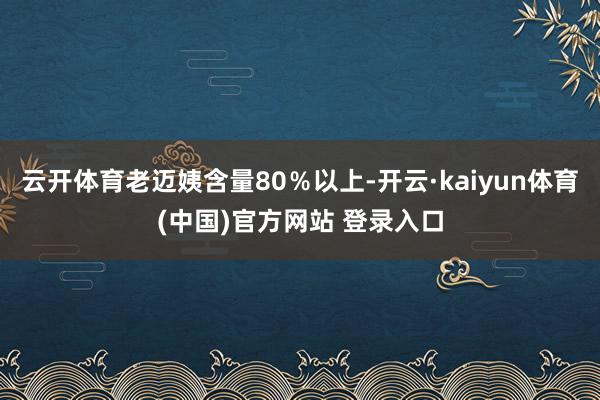 云开体育老迈姨含量80％以上-开云·kaiyun体育(中国)官方网站 登录入口