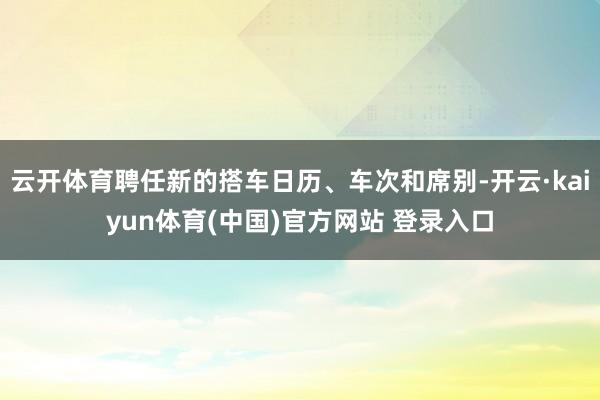 云开体育聘任新的搭车日历、车次和席别-开云·kaiyun体育(中国)官方网站 登录入口