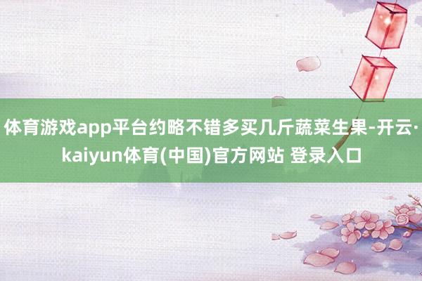 体育游戏app平台约略不错多买几斤蔬菜生果-开云·kaiyun体育(中国)官方网站 登录入口