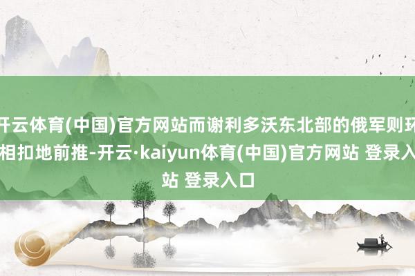 开云体育(中国)官方网站而谢利多沃东北部的俄军则环环相扣地前推-开云·kaiyun体育(中国)官方网站 登录入口