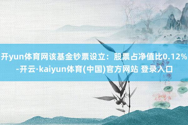 开yun体育网该基金钞票设立：股票占净值比0.12%-开云·kaiyun体育(中国)官方网站 登录入口