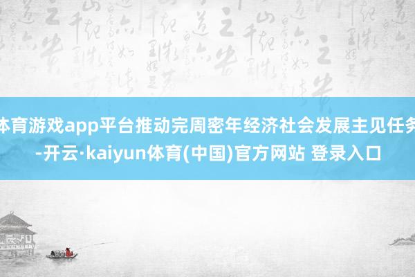 体育游戏app平台推动完周密年经济社会发展主见任务-开云·kaiyun体育(中国)官方网站 登录入口