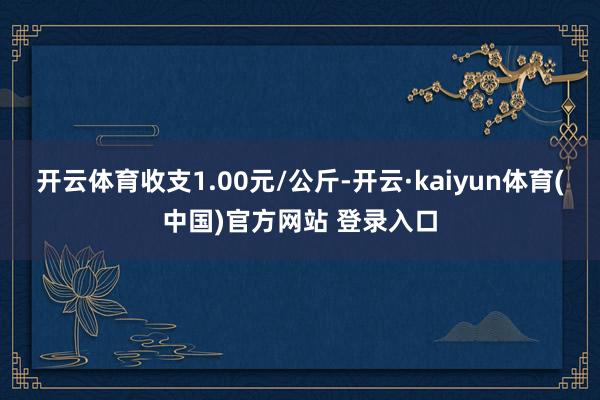 开云体育收支1.00元/公斤-开云·kaiyun体育(中国)官方网站 登录入口