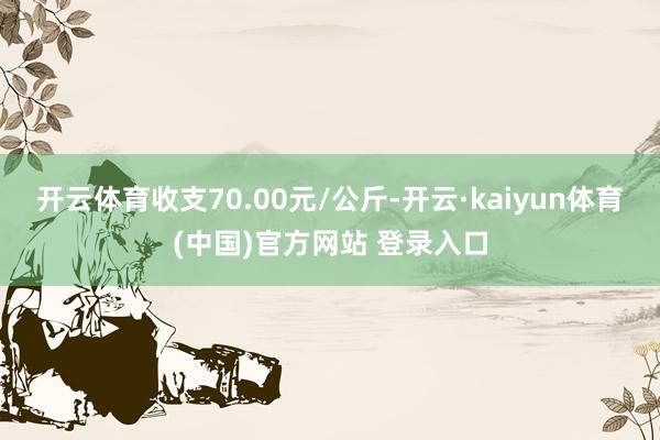 开云体育收支70.00元/公斤-开云·kaiyun体育(中国)官方网站 登录入口