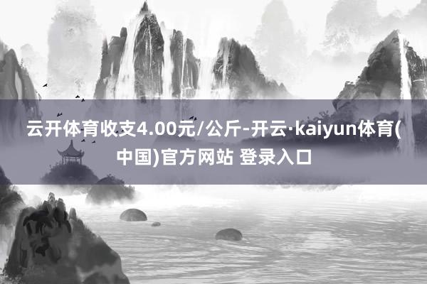 云开体育收支4.00元/公斤-开云·kaiyun体育(中国)官方网站 登录入口