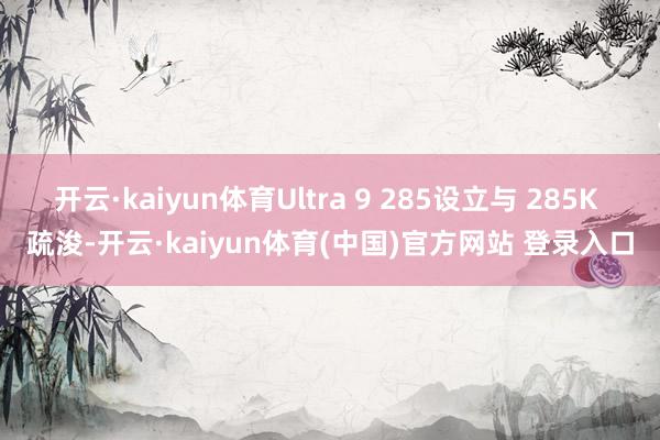 开云·kaiyun体育Ultra 9 285设立与 285K 疏浚-开云·kaiyun体育(中国)官方网站 登录入口