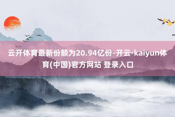 云开体育最新份额为20.94亿份-开云·kaiyun体育(中国)官方网站 登录入口