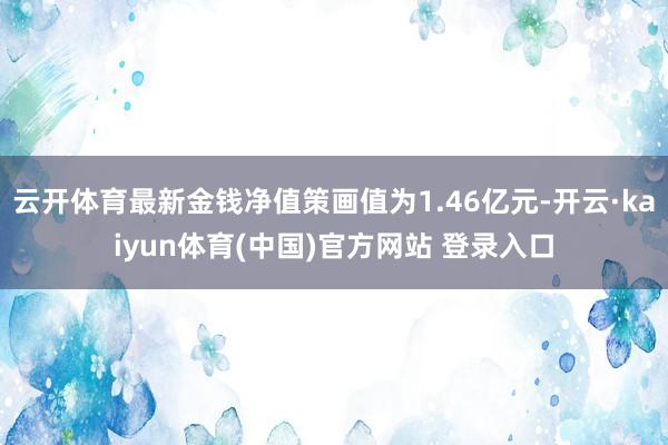 云开体育最新金钱净值策画值为1.46亿元-开云·kaiyun体育(中国)官方网站 登录入口