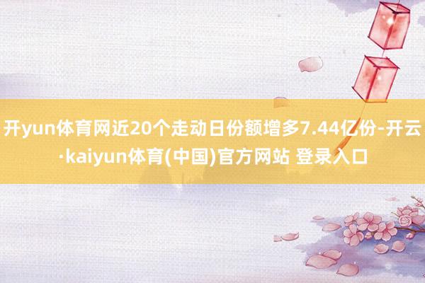 开yun体育网近20个走动日份额增多7.44亿份-开云·kaiyun体育(中国)官方网站 登录入口