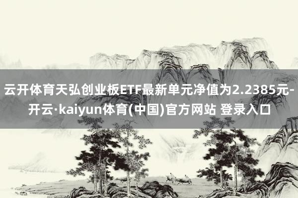 云开体育天弘创业板ETF最新单元净值为2.2385元-开云·kaiyun体育(中国)官方网站 登录入口