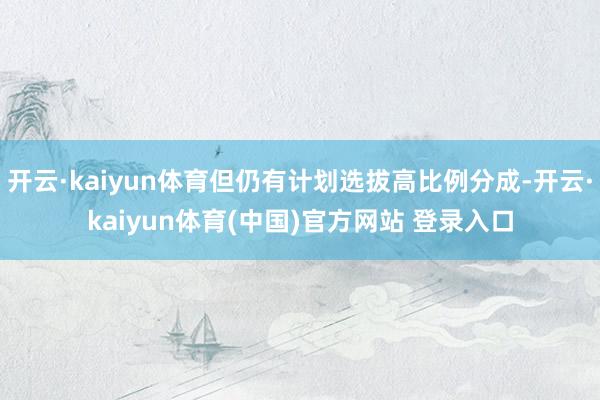 开云·kaiyun体育但仍有计划选拔高比例分成-开云·kaiyun体育(中国)官方网站 登录入口