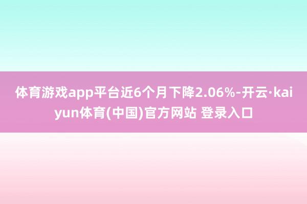 体育游戏app平台近6个月下降2.06%-开云·kaiyun体育(中国)官方网站 登录入口