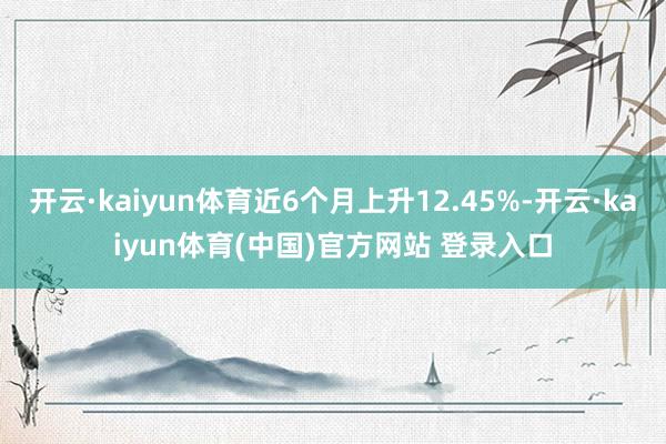 开云·kaiyun体育近6个月上升12.45%-开云·kaiyun体育(中国)官方网站 登录入口