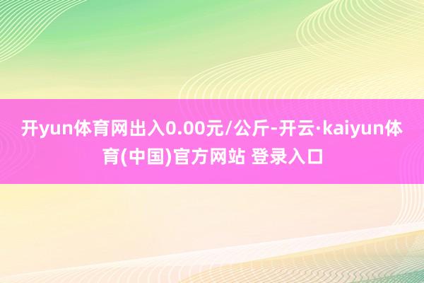 开yun体育网出入0.00元/公斤-开云·kaiyun体育(中国)官方网站 登录入口