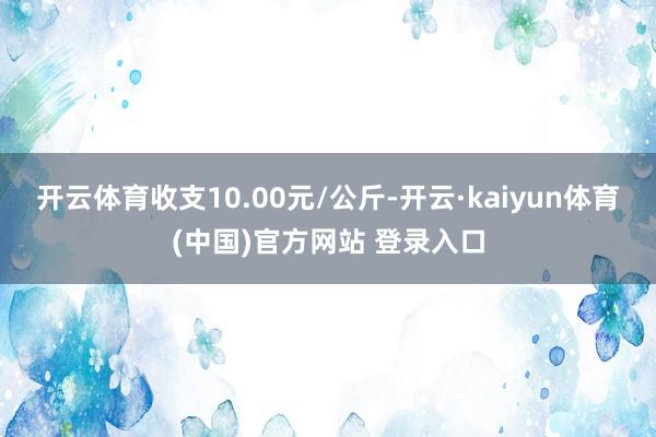 开云体育收支10.00元/公斤-开云·kaiyun体育(中国)官方网站 登录入口