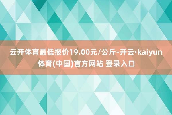 云开体育最低报价19.00元/公斤-开云·kaiyun体育(中国)官方网站 登录入口