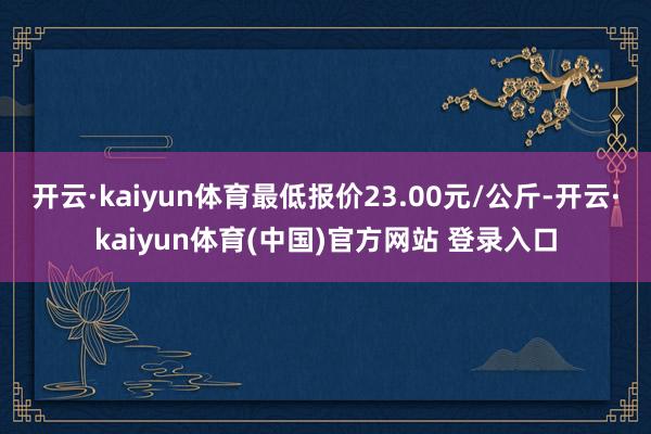 开云·kaiyun体育最低报价23.00元/公斤-开云·kaiyun体育(中国)官方网站 登录入口